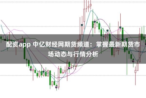 配资app 中亿财经网期货频道：掌握最新期货市场动态与行情分析