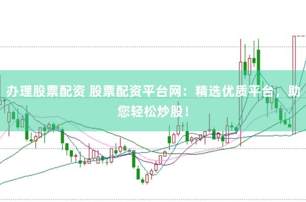 办理股票配资 股票配资平台网：精选优质平台，助您轻松炒股！