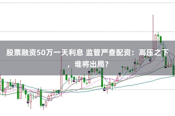 股票融资50万一天利息 监管严查配资：高压之下，谁将出局？