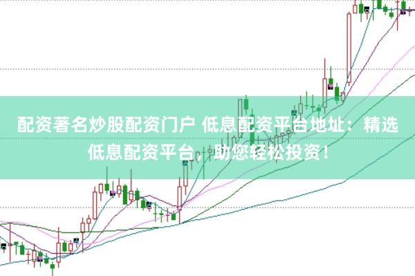 配资著名炒股配资门户 低息配资平台地址：精选低息配资平台，助您轻松投资！