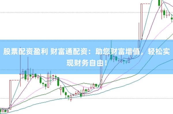 股票配资盈利 财富通配资：助您财富增值，轻松实现财务自由！
