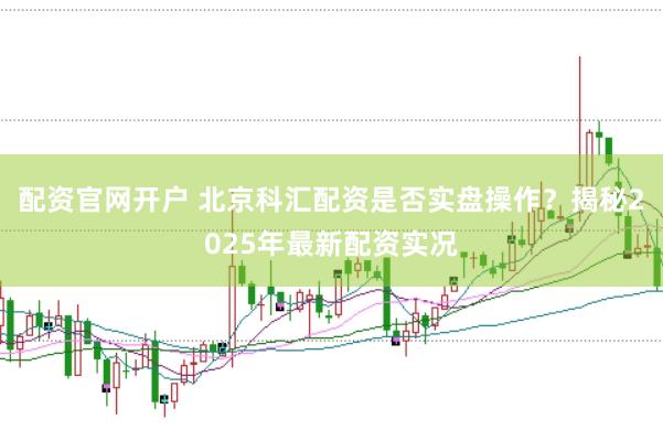 配资官网开户 北京科汇配资是否实盘操作？揭秘2025年最新配资实况