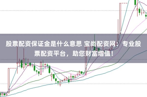 股票配资保证金是什么意思 宝尚配资网：专业股票配资平台，助您财富增值！
