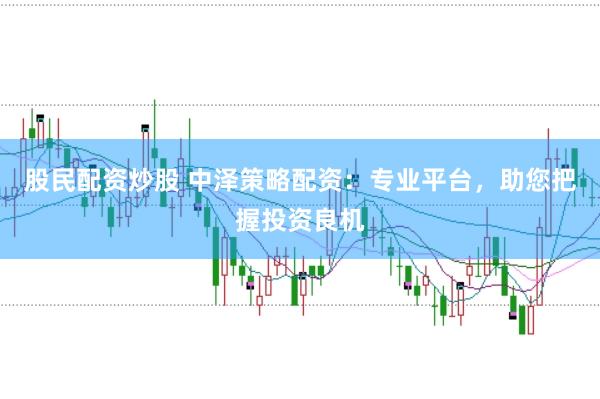 股民配资炒股 中泽策略配资：专业平台，助您把握投资良机