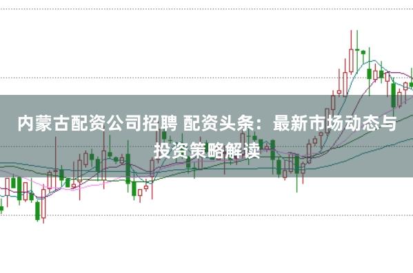 内蒙古配资公司招聘 配资头条：最新市场动态与投资策略解读