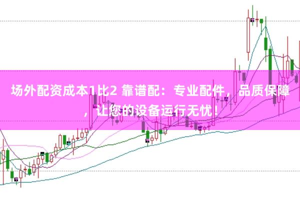 场外配资成本1比2 靠谱配：专业配件，品质保障，让您的设备运行无忧！