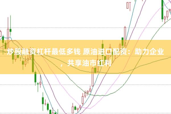 炒股融资杠杆最低多钱 原油进口配资：助力企业，共享油市红利