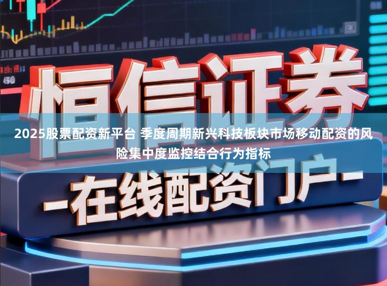 2025股票配资新平台 季度周期新兴科技板块市场移动配资的风险集中度监控结合行为指标