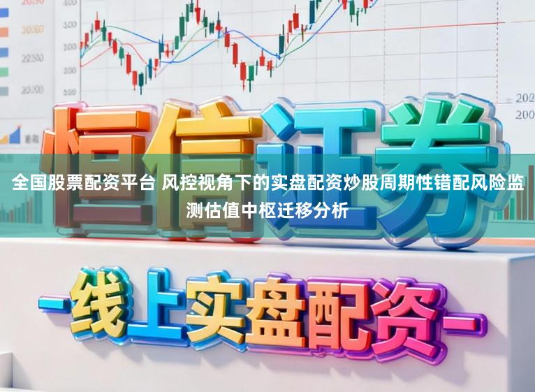 全国股票配资平台 风控视角下的实盘配资炒股周期性错配风险监测估值中枢迁移分析