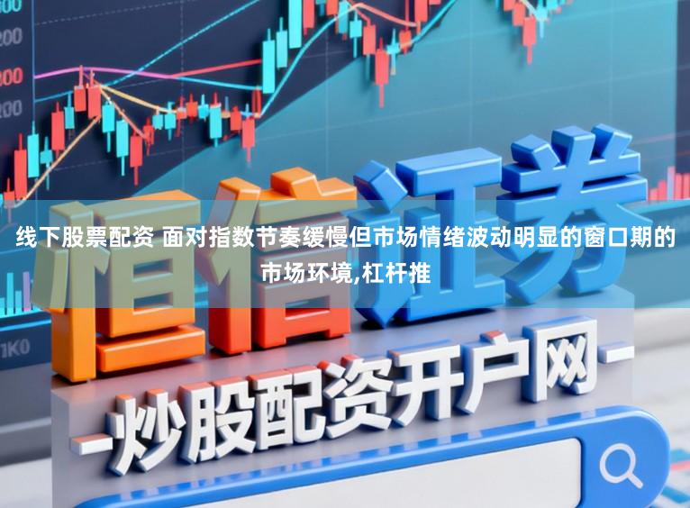线下股票配资 面对指数节奏缓慢但市场情绪波动明显的窗口期的市场环境，杠杆推