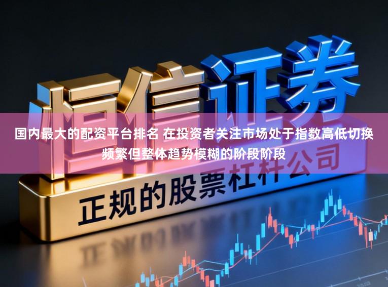 国内最大的配资平台排名 在投资者关注市场处于指数高低切换频繁但整体趋势模糊的阶段阶段