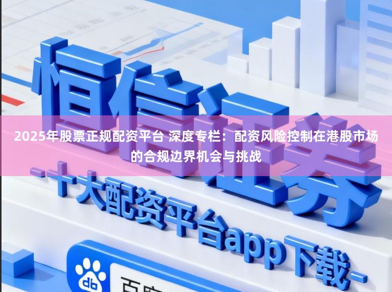 2025年股票正规配资平台 深度专栏：配资风险控制在港股市场的合规边界机会与挑战