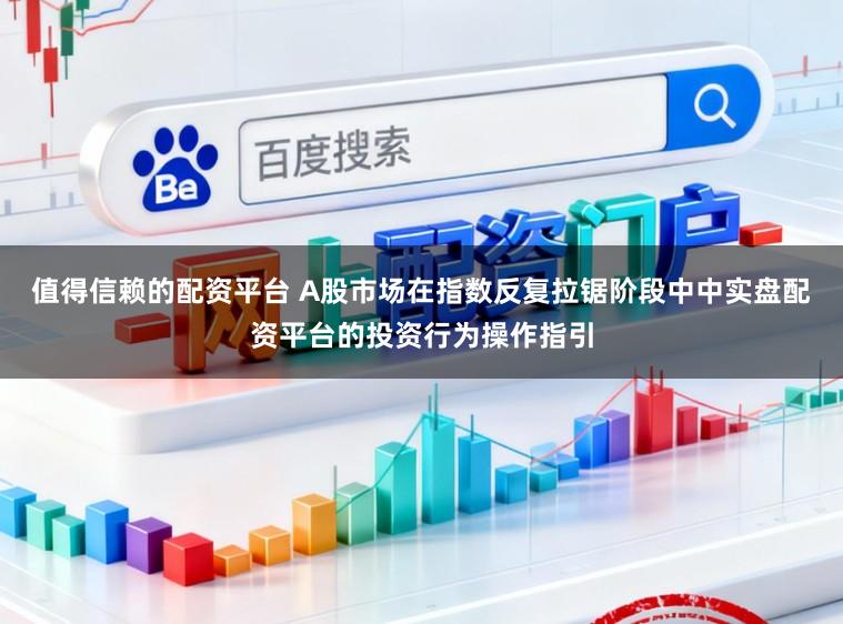 值得信赖的配资平台 A股市场在指数反复拉锯阶段中中实盘配资平台的投资行为操作指引